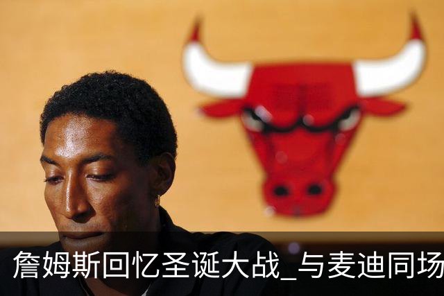 詹姆斯回忆圣诞大战 与麦迪同场瞬间的荣耀感